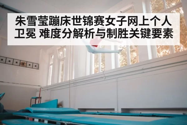 朱雪莹蹦床世锦赛女子网上个人卫冕 难度分解析与制胜关键要素
