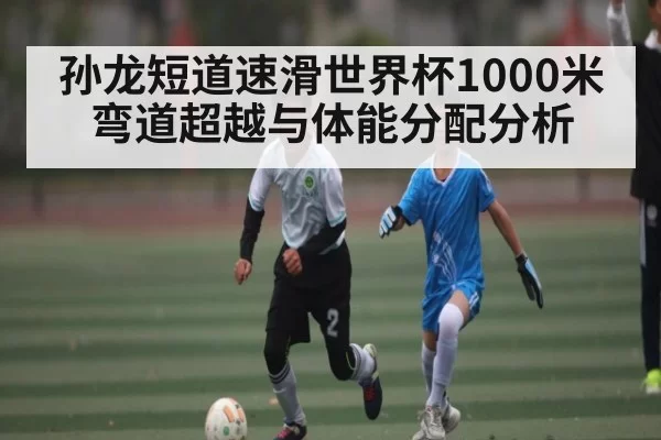 孙龙短道速滑世界杯1000米弯道超越与体能分配分析